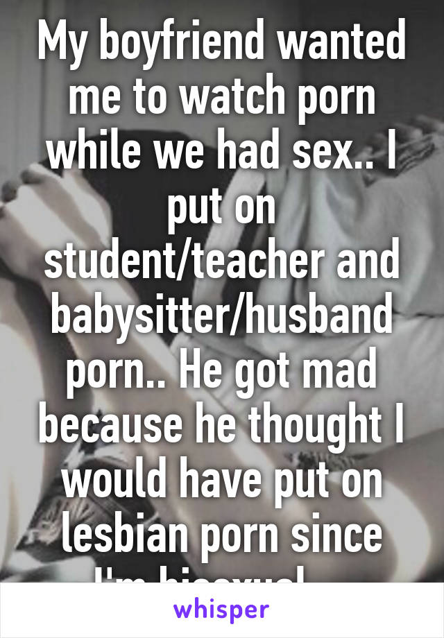 My boyfriend wanted me to watch porn while we had sex.. I put on student/teacher and babysitter/husband porn.. He got mad because he thought I would have put on lesbian porn since I'm bisexual... 