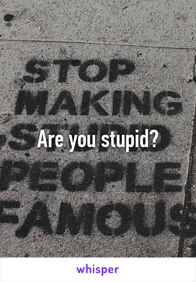 Are you stupid?