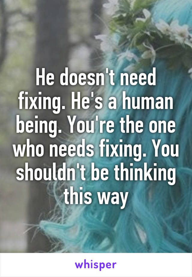 He doesn't need fixing. He's a human being. You're the one who needs fixing. You shouldn't be thinking this way