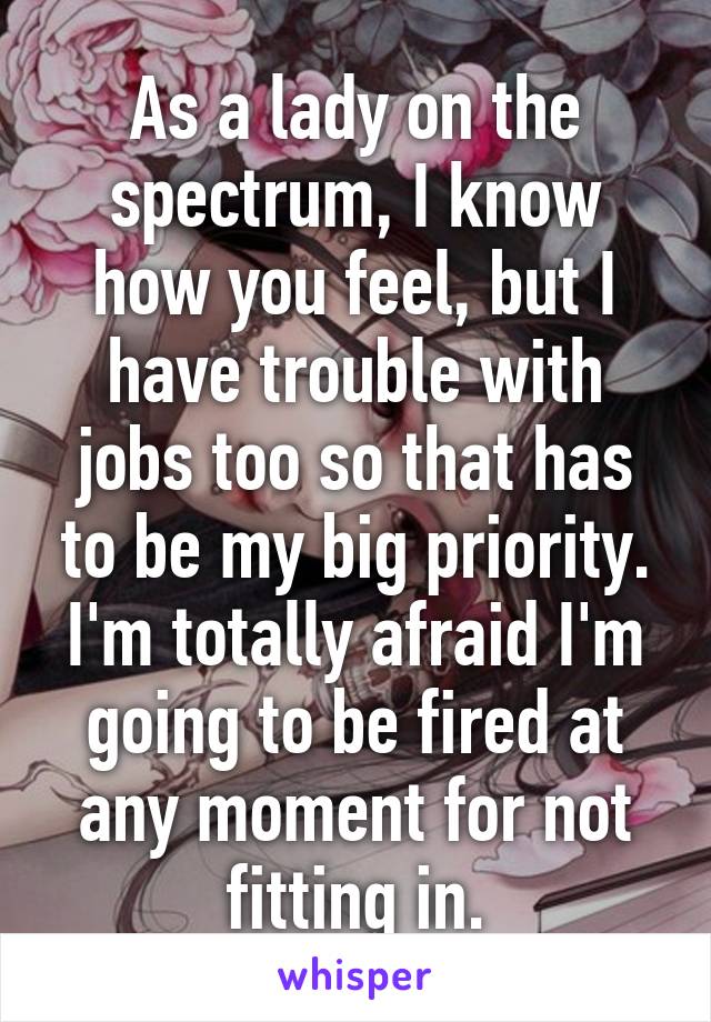As a lady on the spectrum, I know how you feel, but I have trouble with jobs too so that has to be my big priority. I'm totally afraid I'm going to be fired at any moment for not fitting in.