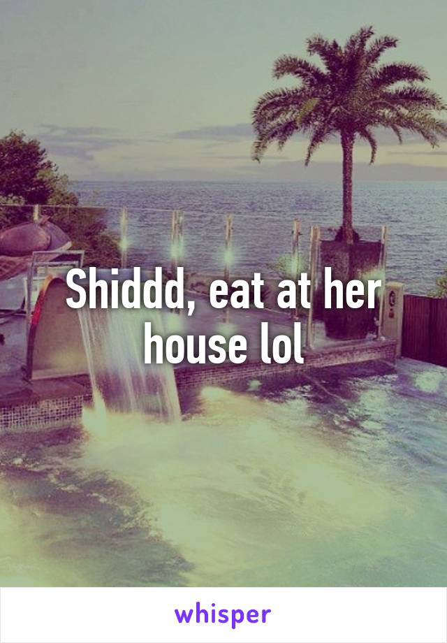 Shiddd, eat at her house lol