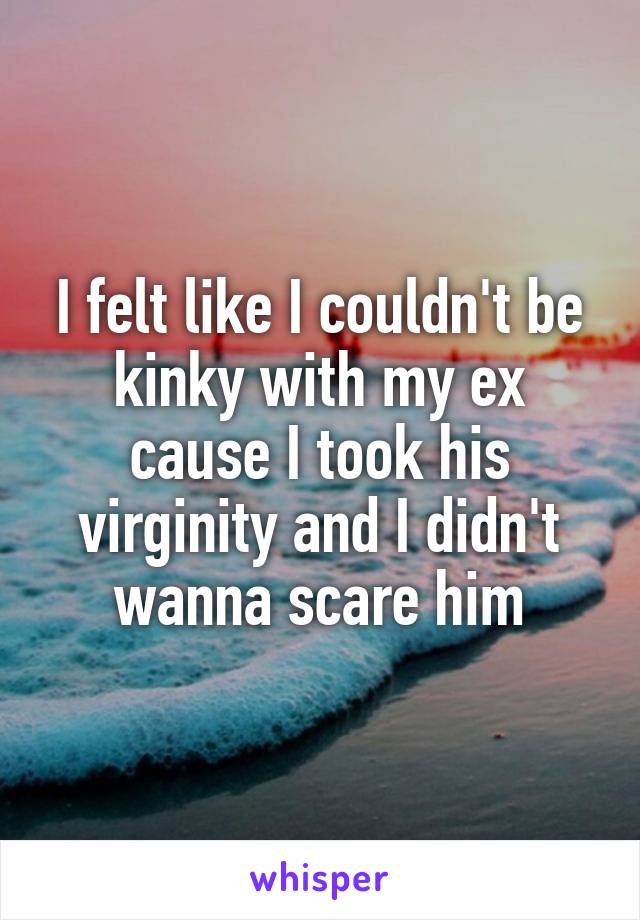 I felt like I couldn't be kinky with my ex cause I took his virginity and I didn't wanna scare him
