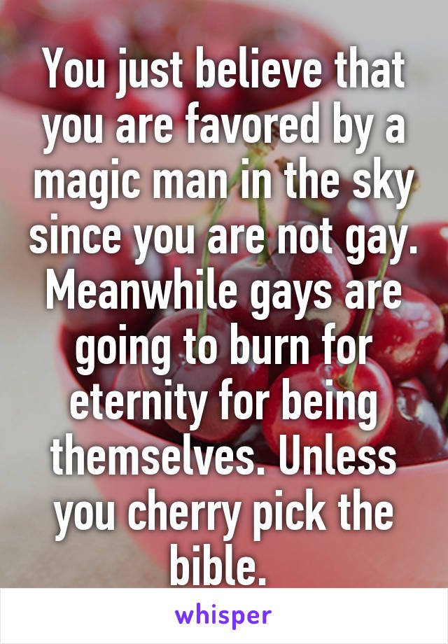 You just believe that you are favored by a magic man in the sky since you are not gay. Meanwhile gays are going to burn for eternity for being themselves. Unless you cherry pick the bible. 