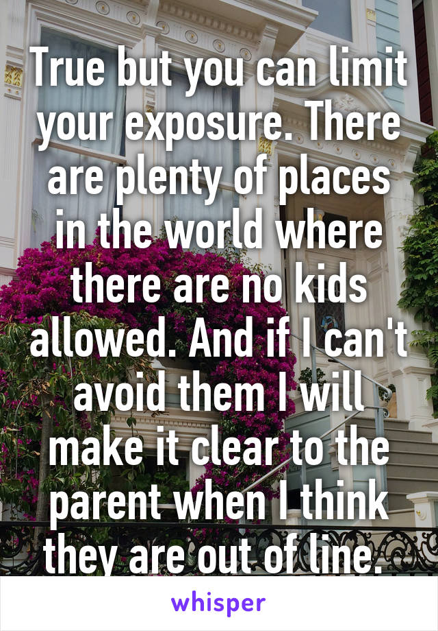 True but you can limit your exposure. There are plenty of places in the world where there are no kids allowed. And if I can't avoid them I will make it clear to the parent when I think they are out of line. 