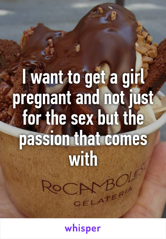 I want to get a girl pregnant and not just for the sex but the passion that comes with