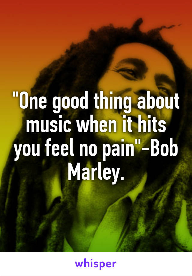 "One good thing about music when it hits you feel no pain"-Bob Marley.