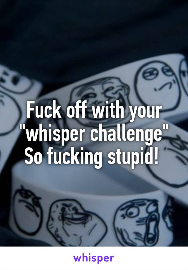 Fuck off with your "whisper challenge"
So fucking stupid! 