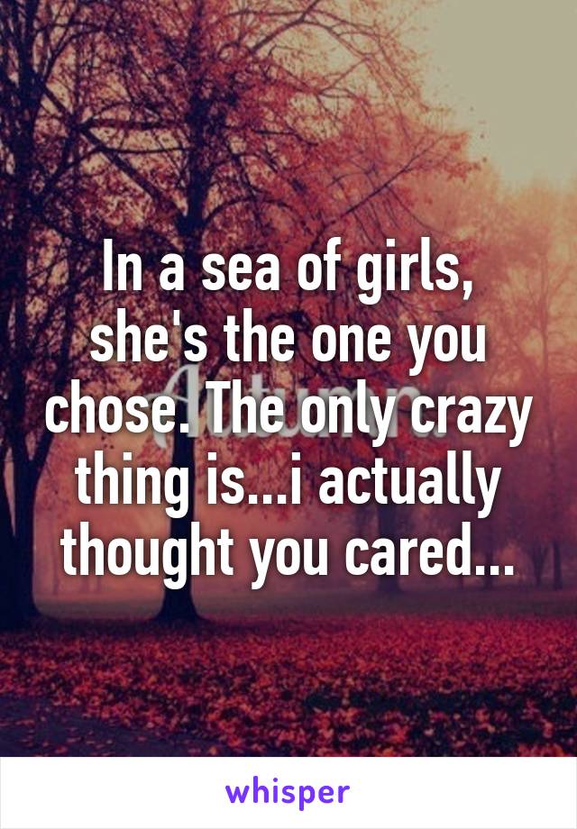 In a sea of girls, she's the one you chose. The only crazy thing is...i actually thought you cared...