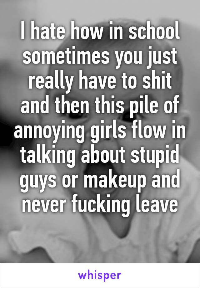 I hate how in school sometimes you just really have to shit and then this pile of annoying girls flow in talking about stupid guys or makeup and never fucking leave

