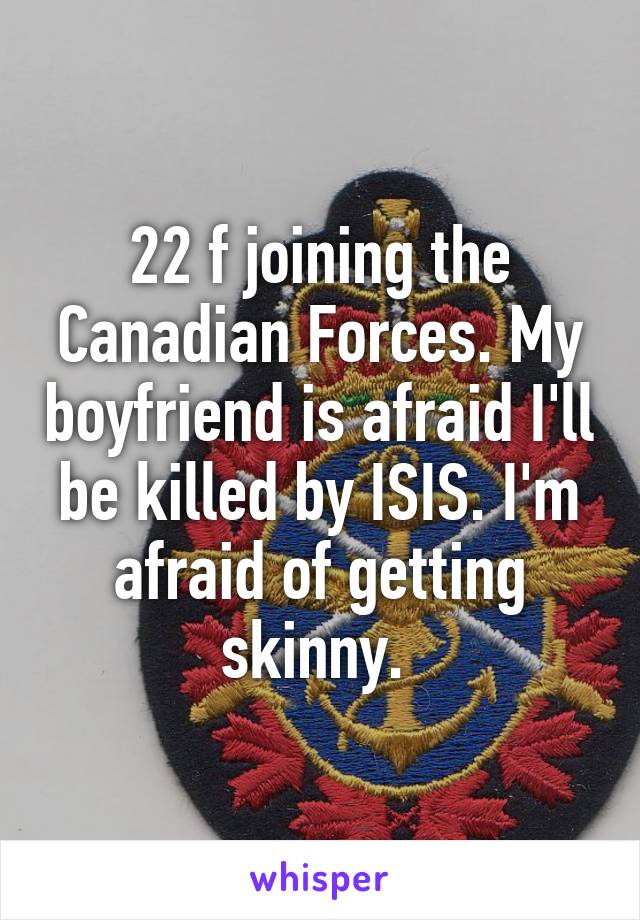 22 f joining the Canadian Forces. My boyfriend is afraid I'll be killed by ISIS. I'm afraid of getting skinny. 