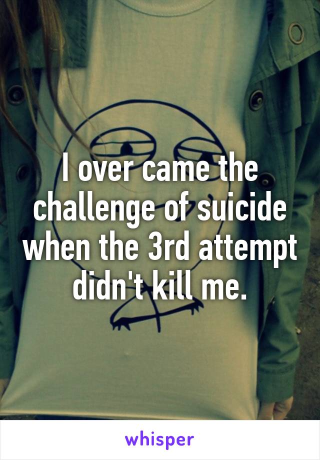 I over came the challenge of suicide when the 3rd attempt didn't kill me.