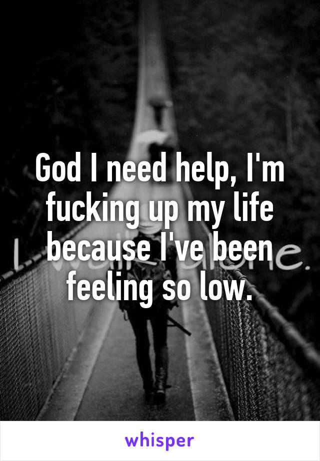 God I need help, I'm fucking up my life because I've been feeling so low.