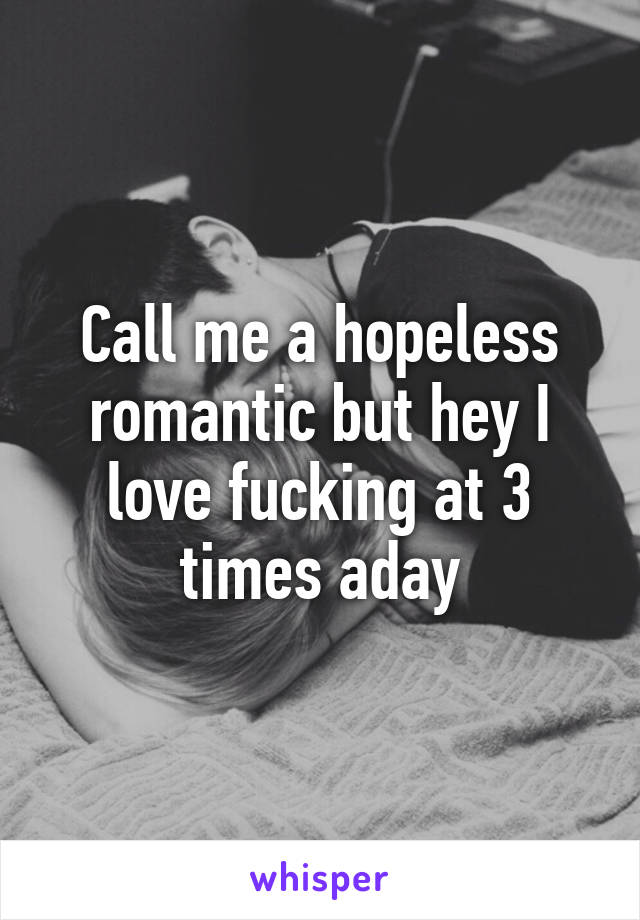 Call me a hopeless romantic but hey I love fucking at 3 times aday