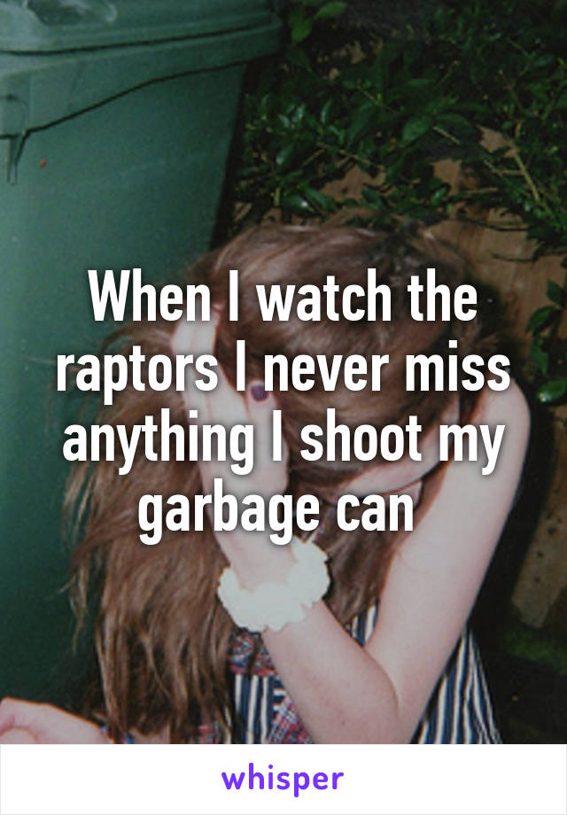 When I watch the raptors I never miss anything I shoot my garbage can 