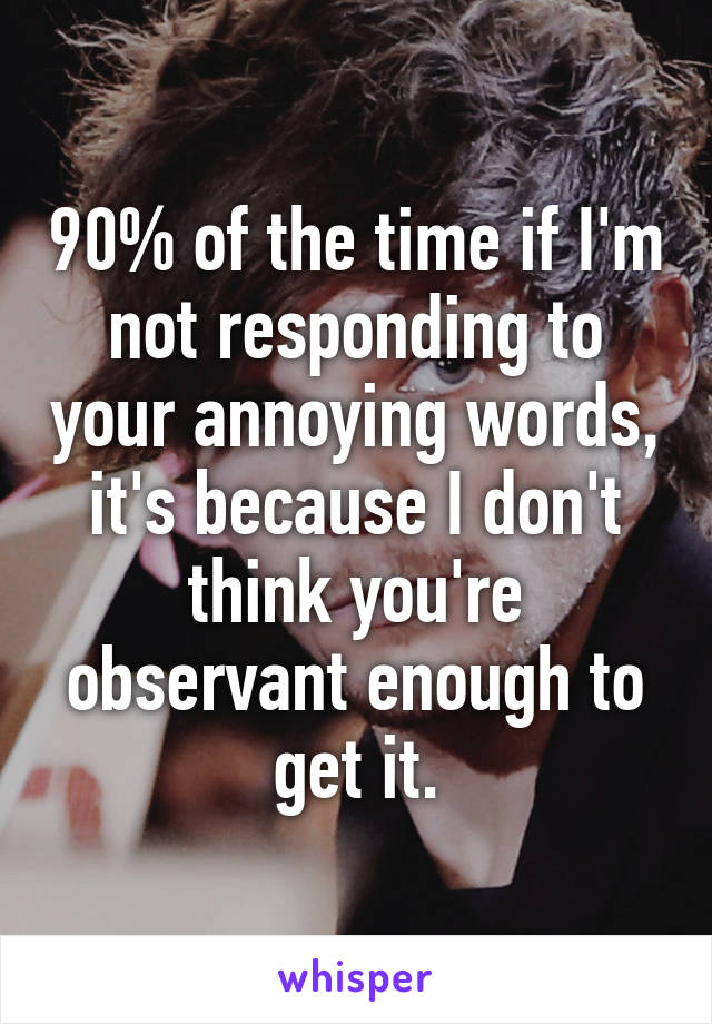 90% of the time if I'm not responding to your annoying words, it's because I don't think you're observant enough to get it.