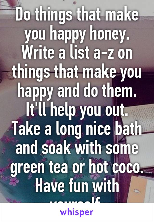 Do things that make you happy honey. Write a list a-z on things that make you happy and do them. It'll help you out. Take a long nice bath and soak with some green tea or hot coco. Have fun with yourself 