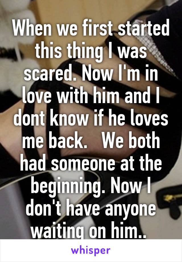 When we first started this thing I was scared. Now I'm in love with him and I dont know if he loves me back.   We both had someone at the beginning. Now I don't have anyone waiting on him.. 