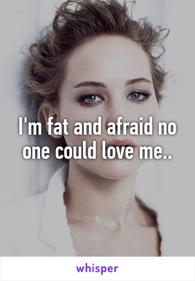 I'm fat and afraid no one could love me..