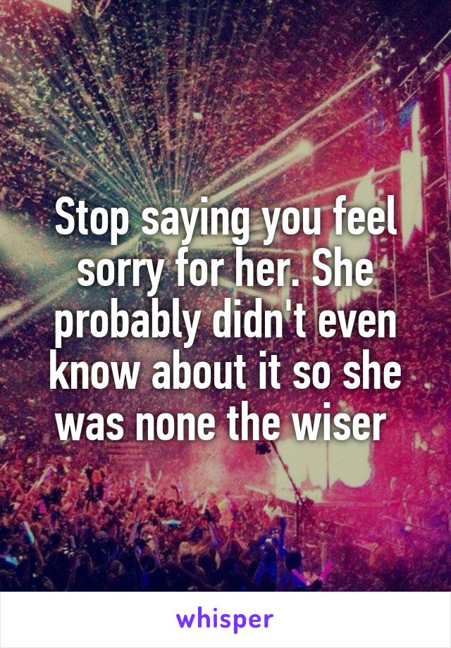 Stop saying you feel sorry for her. She probably didn't even know about it so she was none the wiser 
