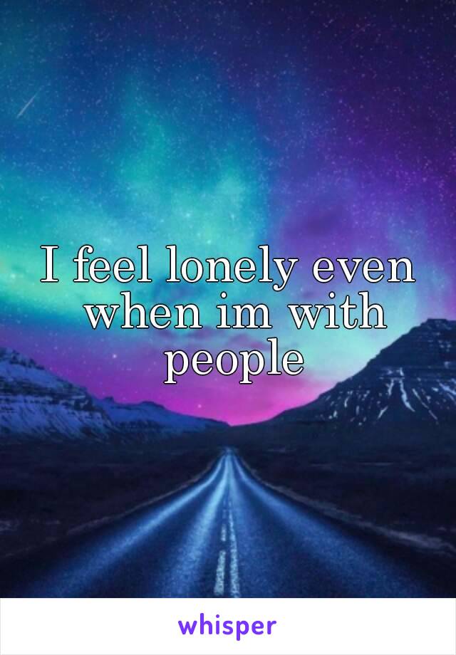 I feel lonely even when im with people
