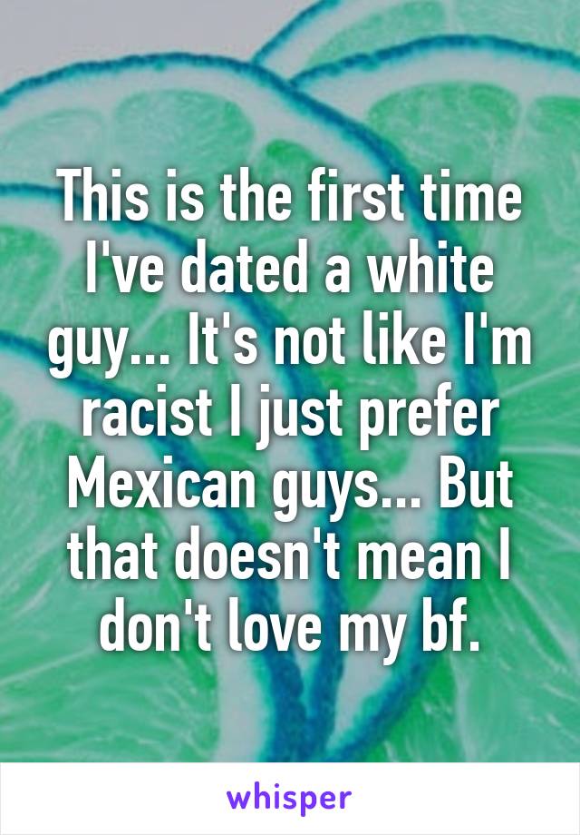 This is the first time I've dated a white guy... It's not like I'm racist I just prefer Mexican guys... But that doesn't mean I don't love my bf.