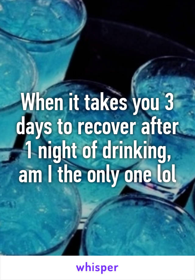 When it takes you 3 days to recover after 1 night of drinking, am I the only one lol