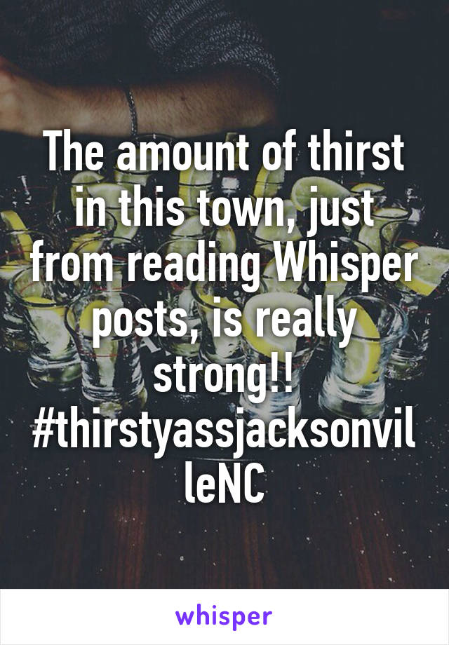 The amount of thirst in this town, just from reading Whisper posts, is really strong!! #thirstyassjacksonvilleNC