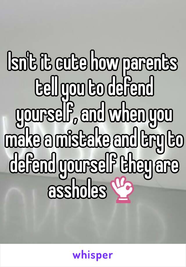 Isn't it cute how parents tell you to defend yourself, and when you make a mistake and try to defend yourself they are assholes👌 