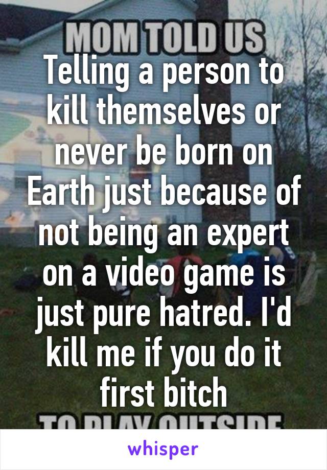Telling a person to kill themselves or never be born on Earth just because of not being an expert on a video game is just pure hatred. I'd kill me if you do it first bitch