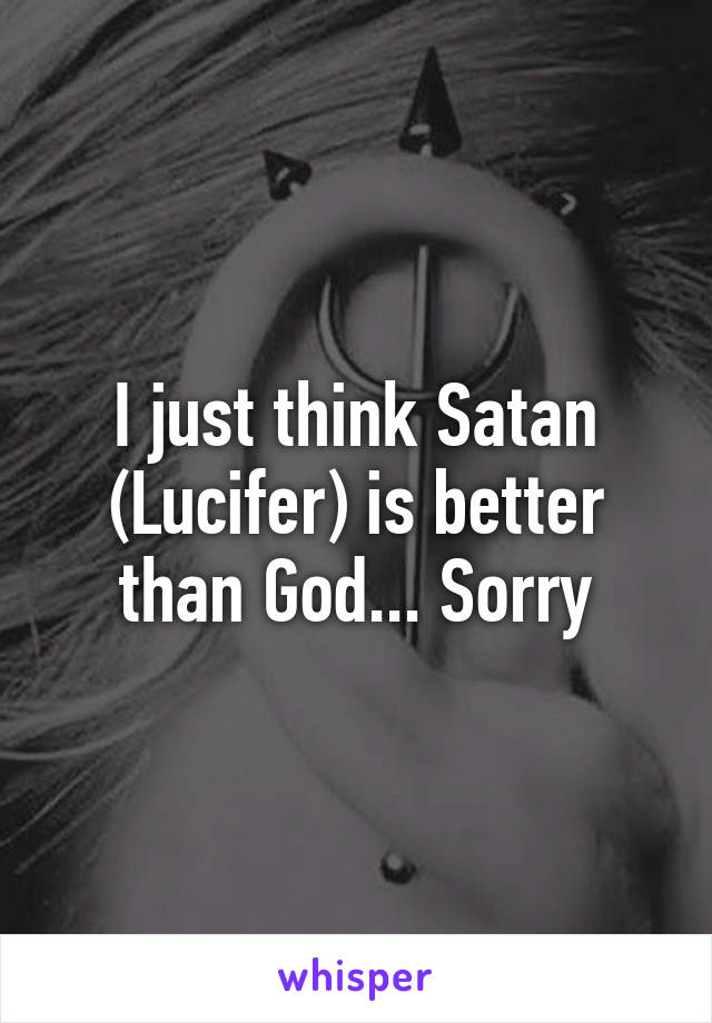 I just think Satan (Lucifer) is better than God... Sorry