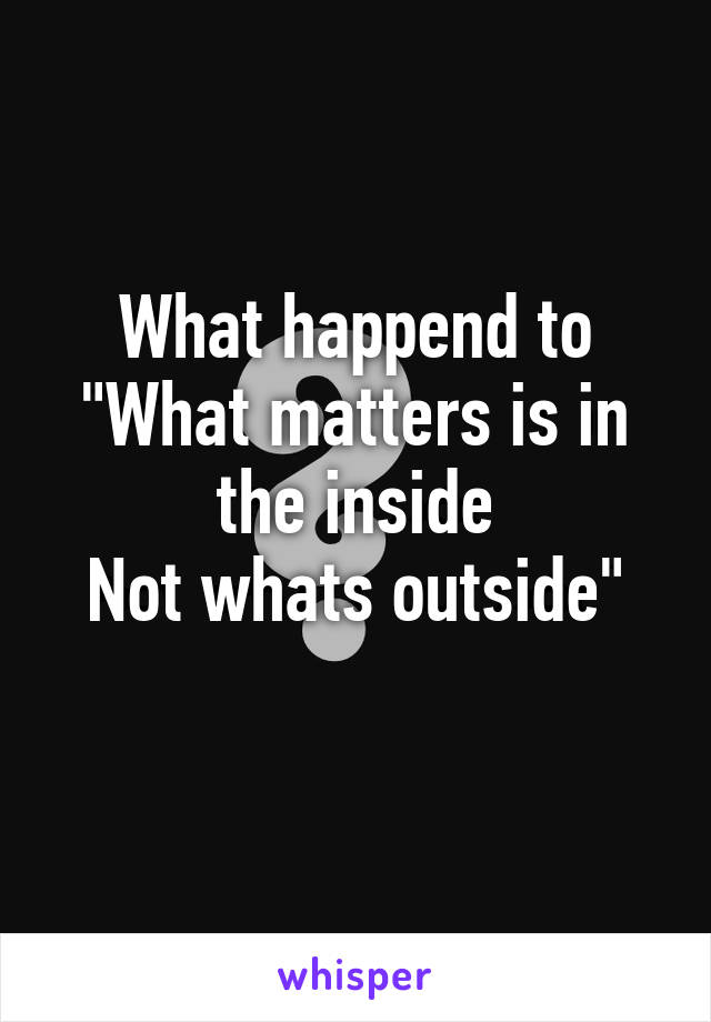 What happend to
"What matters is in the inside
Not whats outside"
