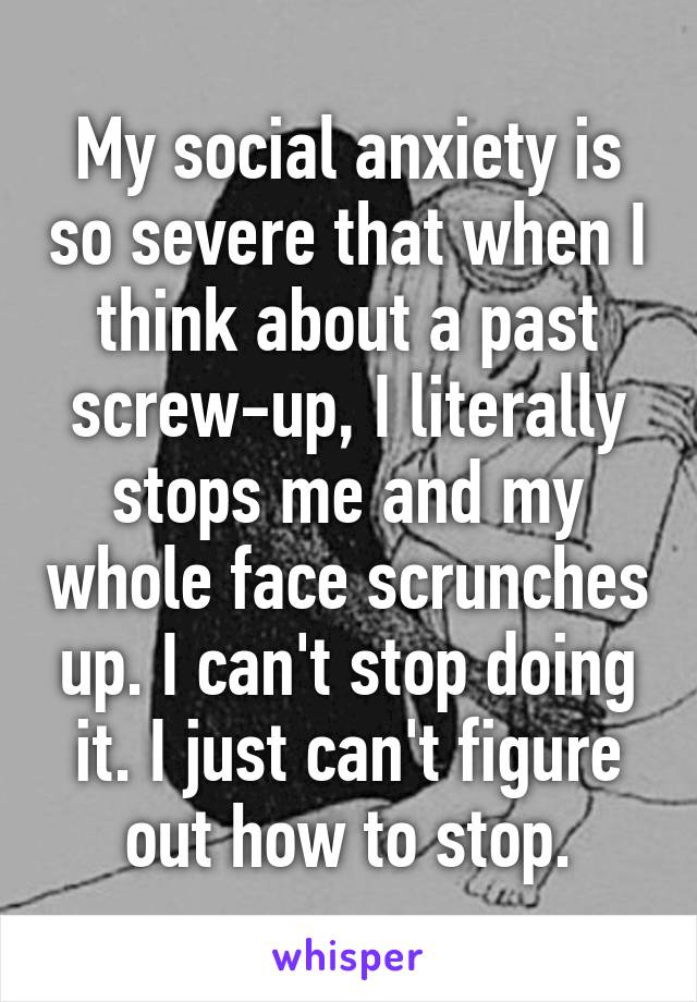 My social anxiety is so severe that when I think about a past screw-up, I literally stops me and my whole face scrunches up. I can't stop doing it. I just can't figure out how to stop.