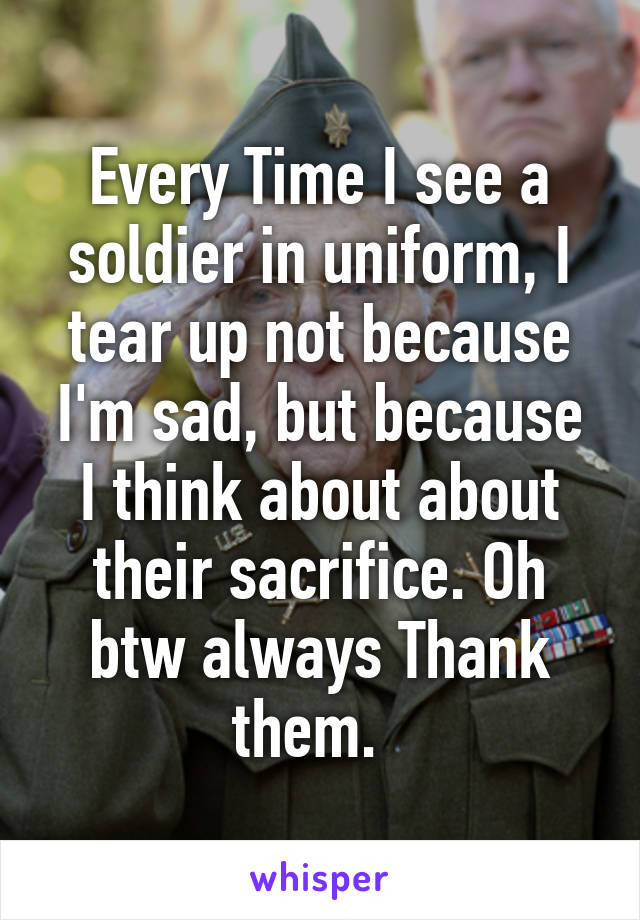 Every Time I see a soldier in uniform, I tear up not because I'm sad, but because I think about about their sacrifice. Oh btw always Thank them.  