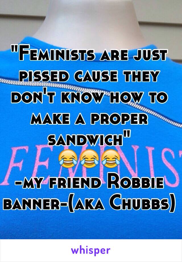 "Feminists are just pissed cause they don't know how to make a proper sandwich"
😂😂😂
-my friend Robbie banner-(aka Chubbs)