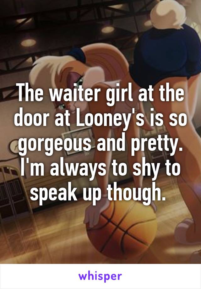 The waiter girl at the door at Looney's is so gorgeous and pretty. I'm always to shy to speak up though. 