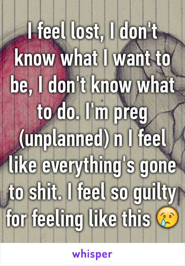 I feel lost, I don't know what I want to be, I don't know what to do. I'm preg (unplanned) n I feel like everything's gone to shit. I feel so guilty for feeling like this 😢
