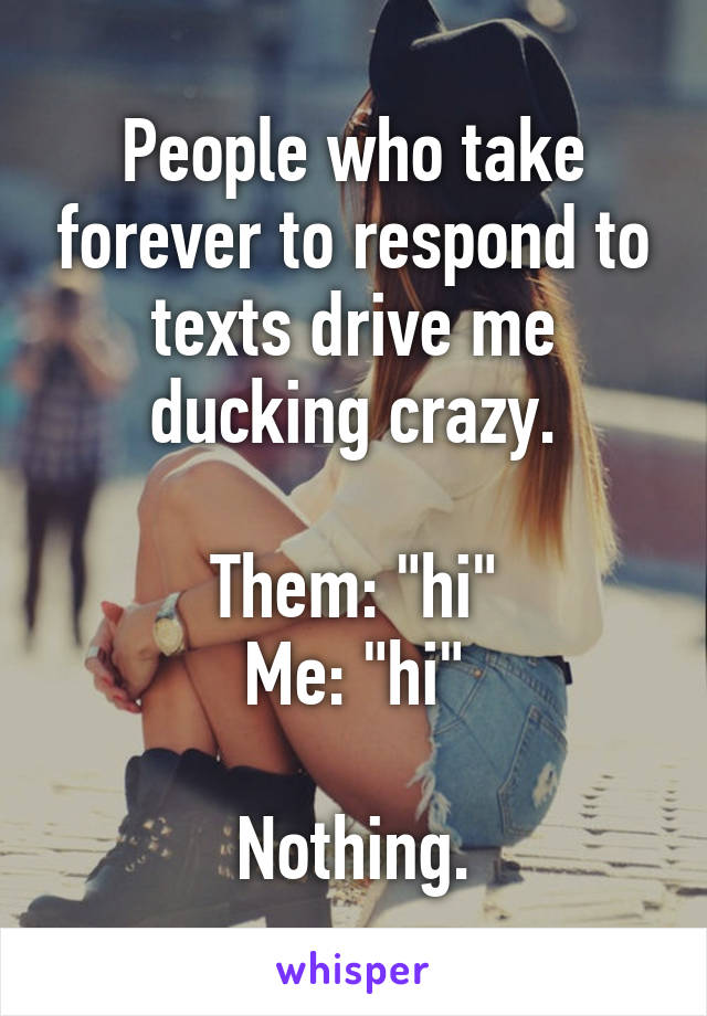 People who take forever to respond to texts drive me ducking crazy.

Them: "hi"
Me: "hi"

Nothing.