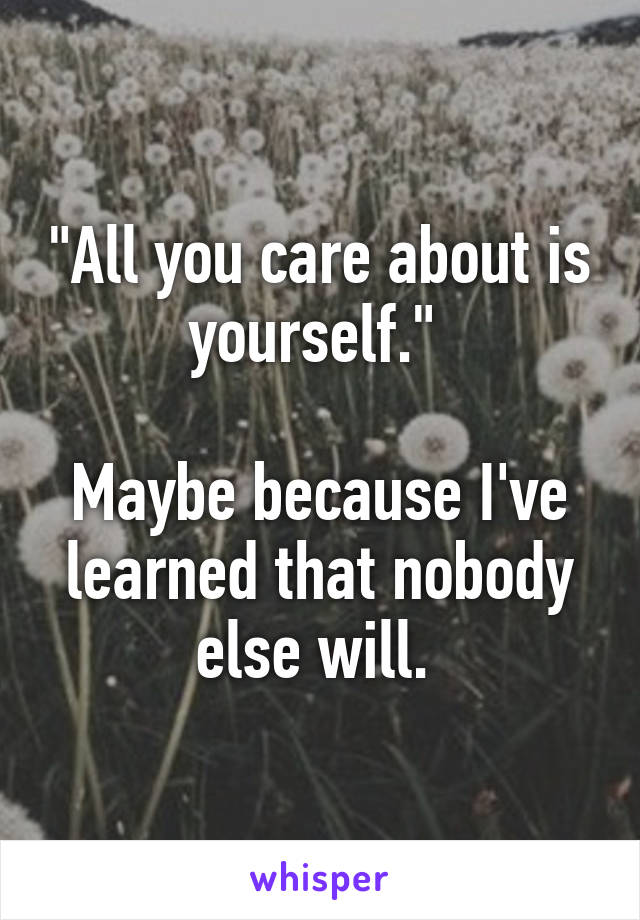 "All you care about is yourself." 

Maybe because I've learned that nobody else will. 
