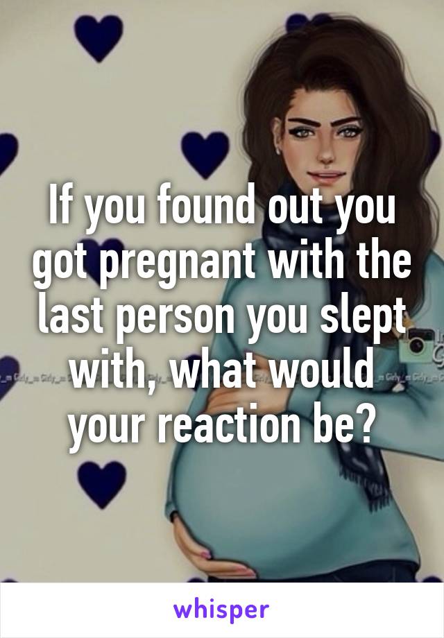 If you found out you got pregnant with the last person you slept with, what would your reaction be?