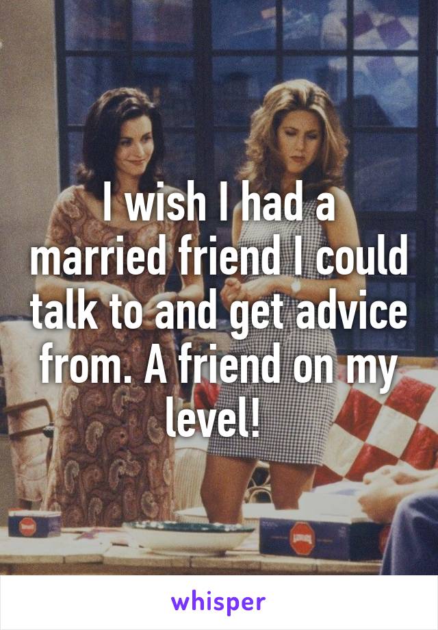 I wish I had a married friend I could talk to and get advice from. A friend on my level! 