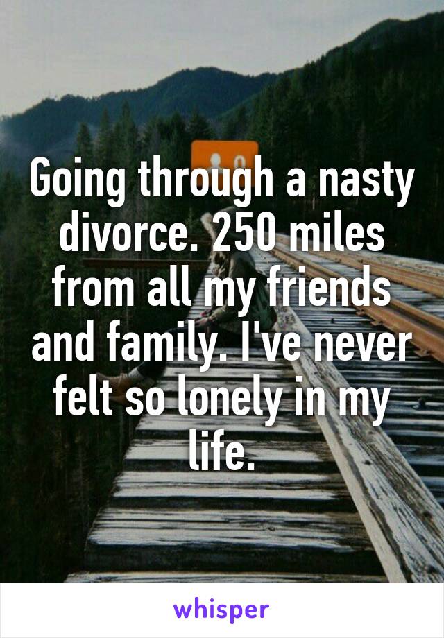 Going through a nasty divorce. 250 miles from all my friends and family. I've never felt so lonely in my life.