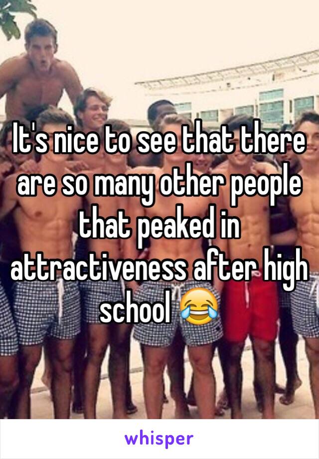 It's nice to see that there are so many other people that peaked in attractiveness after high school 😂