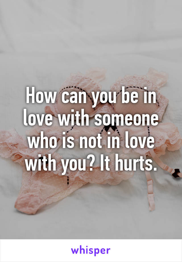 How can you be in love with someone who is not in love with you? It hurts.