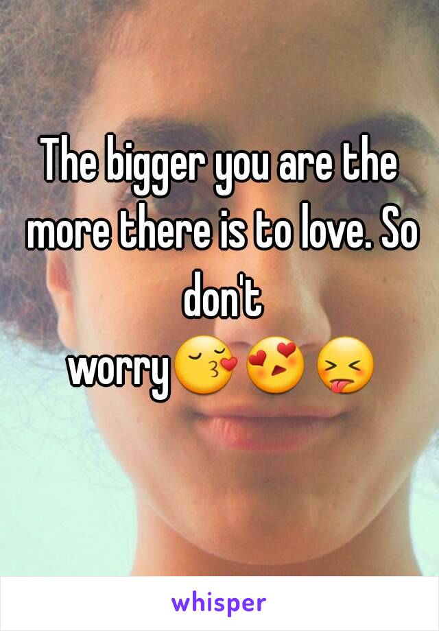 The bigger you are the more there is to love. So don't worry😚😍😝   