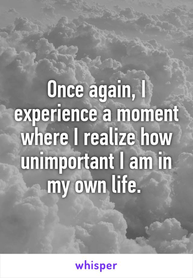 Once again, I experience a moment where I realize how unimportant I am in my own life. 