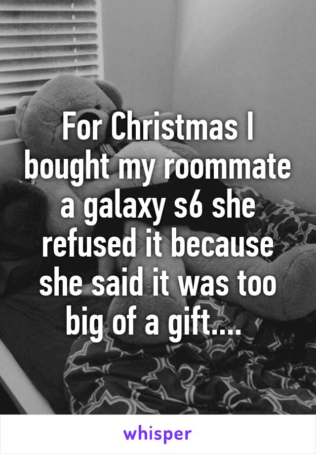 For Christmas I bought my roommate a galaxy s6 she refused it because she said it was too big of a gift.... 