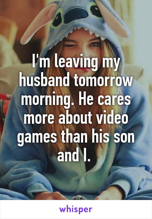 I'm leaving my husband tomorrow morning. He cares more about video games than his son and I. 
