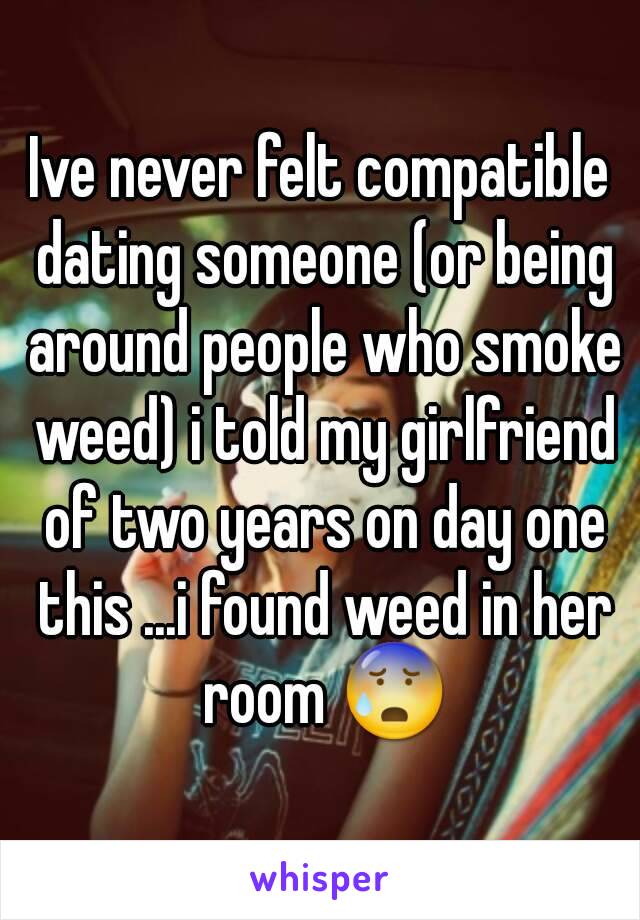 Ive never felt compatible dating someone (or being around people who smoke weed) i told my girlfriend of two years on day one this ...i found weed in her room ðŸ˜°