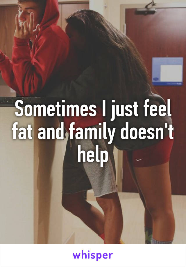 Sometimes I just feel fat and family doesn't help