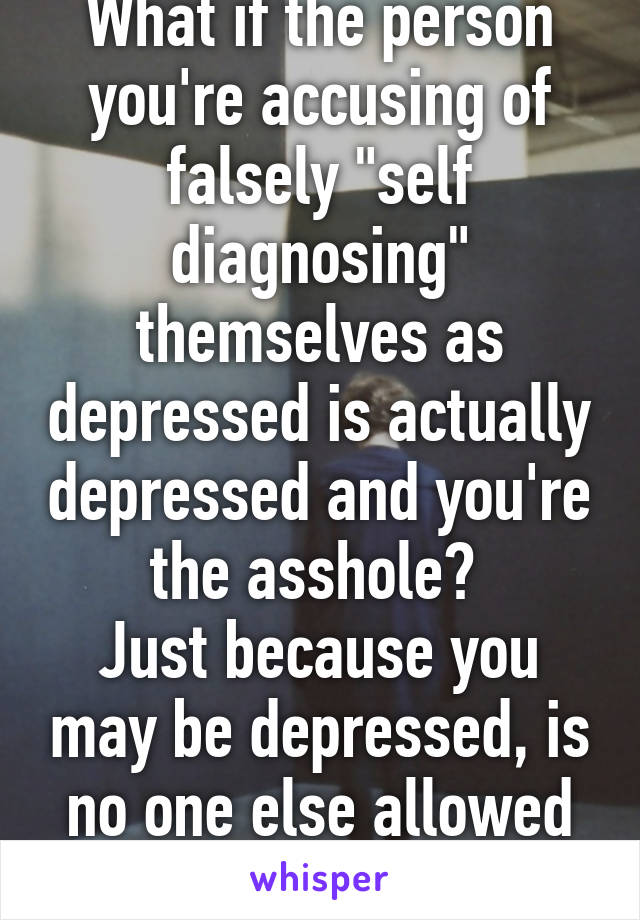 What if the person you're accusing of falsely "self diagnosing" themselves as depressed is actually depressed and you're the asshole? 
Just because you may be depressed, is no one else allowed to be?  